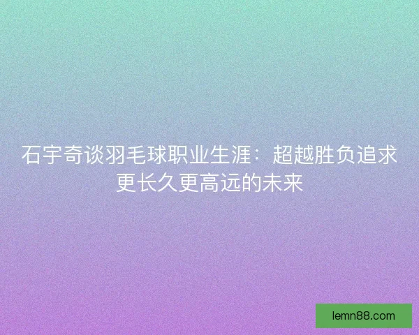 石宇奇谈羽毛球职业生涯：超越胜负追求更长久更高远的未来