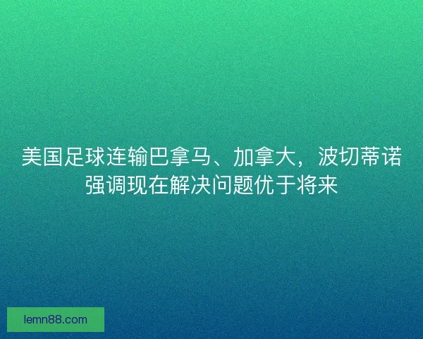 美国足球连输巴拿马、加拿大，波切蒂诺强调现在解决问题优于将来