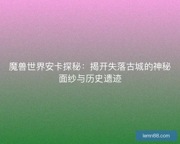 魔兽世界安卡探秘：揭开失落古城的神秘面纱与历史遗迹