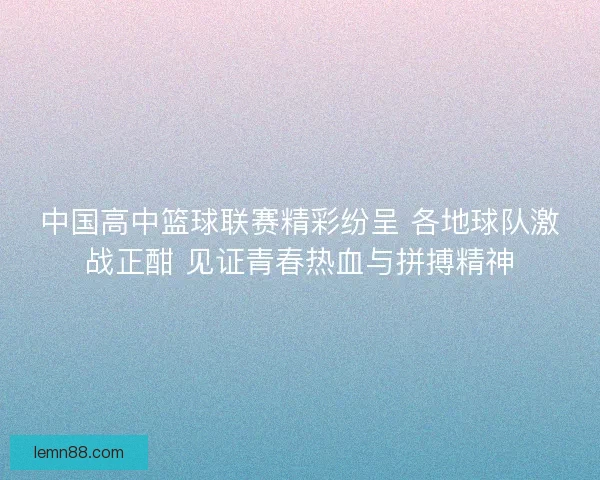 中国高中篮球联赛精彩纷呈 各地球队激战正酣 见证青春热血与拼搏精神