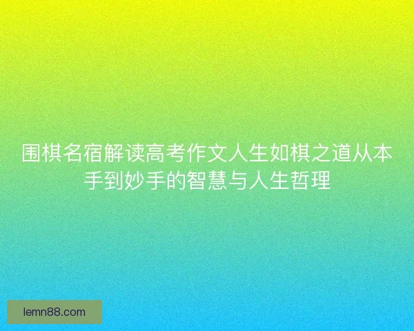 围棋名宿解读高考作文人生如棋之道从本手到妙手的智慧与人生哲理