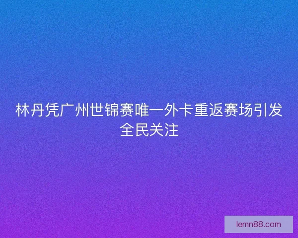 林丹凭广州世锦赛唯一外卡重返赛场引发全民关注