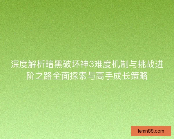 深度解析暗黑破坏神3难度机制与挑战进阶之路全面探索与高手成长策略