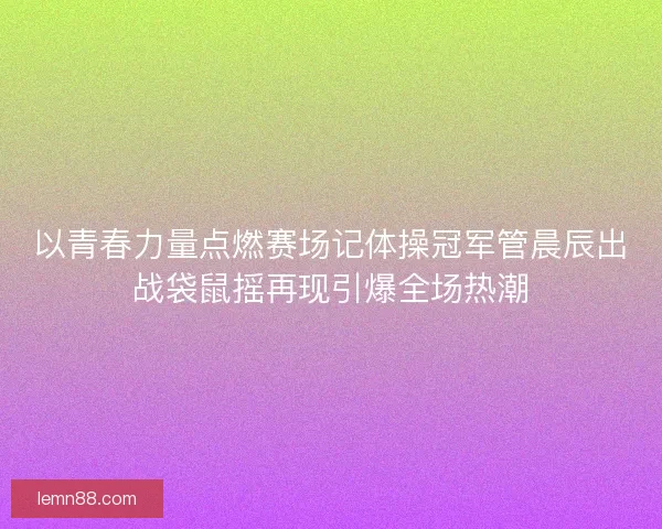 以青春力量点燃赛场记体操冠军管晨辰出战袋鼠摇再现引爆全场热潮
