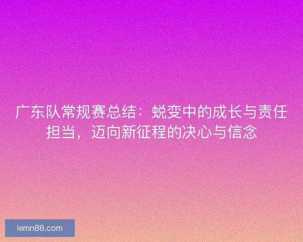 广东队常规赛总结：蜕变中的成长与责任担当，迈向新征程的决心与信念