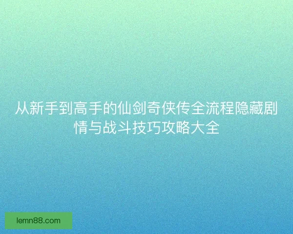 从新手到高手的仙剑奇侠传全流程隐藏剧情与战斗技巧攻略大全