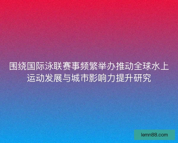 围绕国际泳联赛事频繁举办推动全球水上运动发展与城市影响力提升研究 围绕国际泳联赛事频繁举办推动全球水上运动发展与城市影响力提升研究