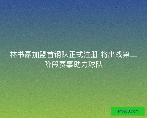 林书豪加盟首钢队正式注册 将出战第二阶段赛事助力球队 林书豪加盟首钢队正式注册 将出战第二阶段赛事助力球队