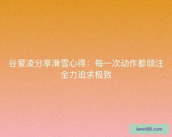 谷爱凌分享滑雪心得：每一次动作都倾注全力追求极致