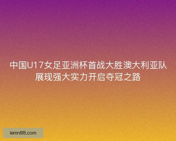 中国U17女足亚洲杯首战大胜澳大利亚队展现强大实力开启夺冠之路 中国U17女足亚洲杯首战大胜澳大利亚队展现强大实力开启夺冠之路