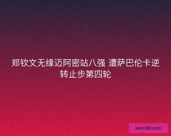 郑钦文无缘迈阿密站八强 遭萨巴伦卡逆转止步第四轮 郑钦文无缘迈阿密站八强 遭萨巴伦卡逆转止步第四轮