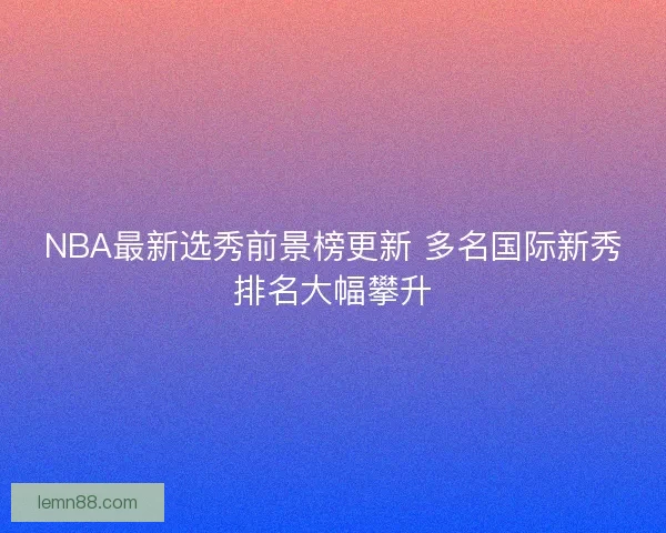 NBA最新选秀前景榜更新 多名国际新秀排名大幅攀升 NBA最新选秀前景榜更新 多名国际新秀排名大幅攀升