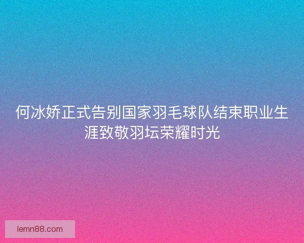 何冰娇正式告别国家羽毛球队结束职业生涯致敬羽坛荣耀时光 何冰娇正式告别国家羽毛球队结束职业生涯致敬羽坛荣耀时光