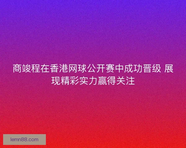商竣程在香港网球公开赛中成功晋级 展现精彩实力赢得关注 商竣程在香港网球公开赛中成功晋级 展现精彩实力赢得关注