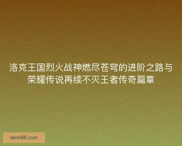 洛克王国烈火战神燃尽苍穹的进阶之路与荣耀传说再续不灭王者传奇篇章 洛克王国烈火战神燃尽苍穹的进阶之路与荣耀传说再续不灭王者传奇篇章