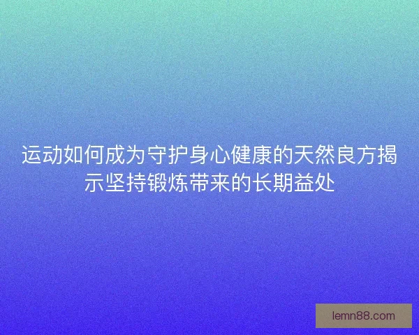 运动如何成为守护身心健康的天然良方揭示坚持锻炼带来的长期益处 运动如何成为守护身心健康的天然良方揭示坚持锻炼带来的长期益处