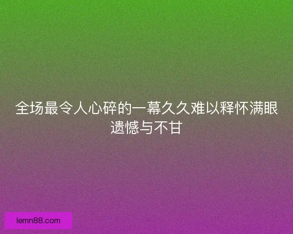 全场最令人心碎的一幕久久难以释怀满眼遗憾与不甘 全场最令人心碎的一幕久久难以释怀满眼遗憾与不甘
