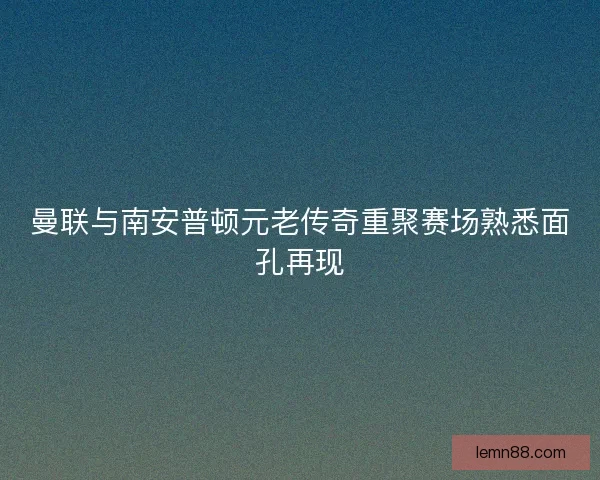曼联与南安普顿元老传奇重聚赛场熟悉面孔再现 曼联与南安普顿元老传奇重聚赛场熟悉面孔再现