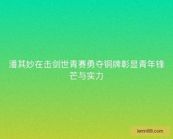 潘其妙在击剑世青赛勇夺铜牌彰显青年锋芒与实力 潘其妙在击剑世青赛勇夺铜牌彰显青年锋芒与实力