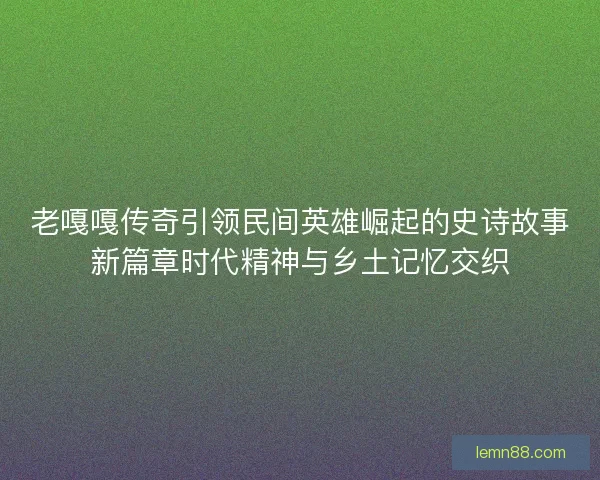 老嘎嘎传奇引领民间英雄崛起的史诗故事新篇章时代精神与乡土记忆交织 老嘎嘎传奇引领民间英雄崛起的史诗故事新篇章时代精神与乡土记忆交织