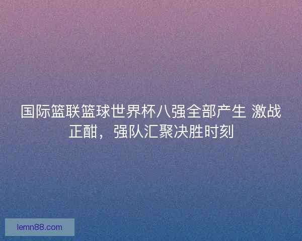 国际篮联篮球世界杯八强全部产生 激战正酣,强队汇聚决胜时刻 国际篮联篮球世界杯八强全部产生 激战正酣,强队汇聚决胜时刻
