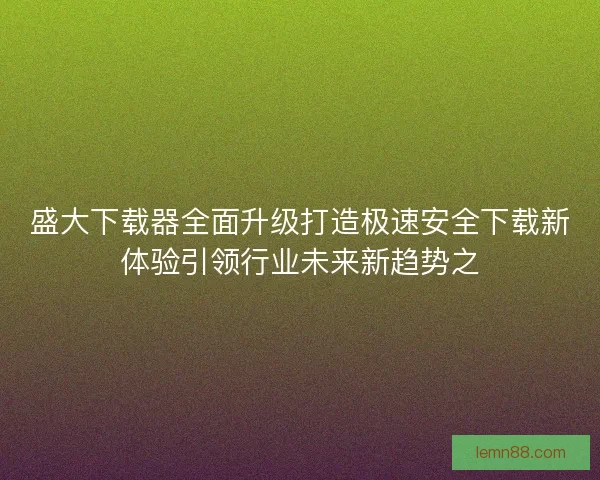 盛大下载器全面升级打造极速安全下载新体验引领行业未来新趋势之 盛大下载器全面升级打造极速安全下载新体验引领行业未来新趋势之